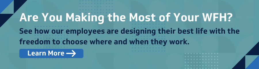 Are You Making the Most of Your WFH? See how our employees are designing their best life with the freedom to choose where and when they work. Learn more.